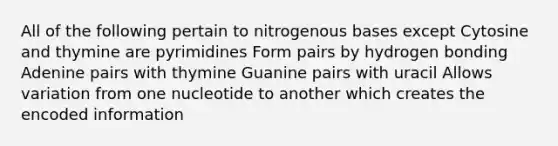 All of the following pertain to nitrogenous bases except Cytosine and thymine are pyrimidines Form pairs by hydrogen bonding Adenine pairs with thymine Guanine pairs with uracil Allows variation from one nucleotide to another which creates the encoded information