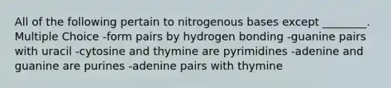 All of the following pertain to nitrogenous bases except ________. Multiple Choice -form pairs by hydrogen bonding -guanine pairs with uracil -cytosine and thymine are pyrimidines -adenine and guanine are purines -adenine pairs with thymine