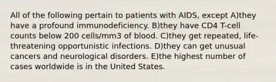 All of the following pertain to patients with AIDS, except A)they have a profound immunodeficiency. B)they have CD4 T-cell counts below 200 cells/mm3 of blood. C)they get repeated, life-threatening opportunistic infections. D)they can get unusual cancers and neurological disorders. E)the highest number of cases worldwide is in the United States.