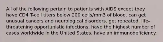 All of the following pertain to patients with AIDS except they have CD4 T-cell titers below 200 cells/mm3 of blood. can get unusual cancers and neurological disorders. get repeated, life-threatening opportunistic infections. have the highest number of cases worldwide in the United States. have an immunodeficiency.