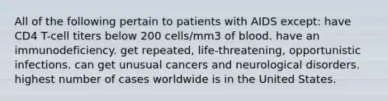 All of the following pertain to patients with AIDS except: have CD4 T-cell titers below 200 cells/mm3 of blood. have an immunodeficiency. get repeated, life-threatening, opportunistic infections. can get unusual cancers and neurological disorders. highest number of cases worldwide is in the United States.