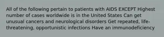 All of the following pertain to patients with AIDS EXCEPT Highest number of cases worldwide is in the United States Can get unusual cancers and neurological disorders Get repeated, life-threatening, opportunistic infections Have an immunodeficiency