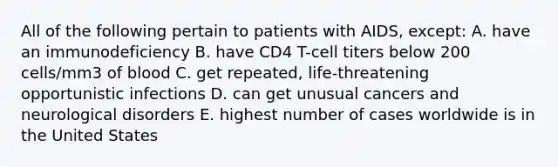 All of the following pertain to patients with AIDS, except: A. have an immunodeficiency B. have CD4 T-cell titers below 200 cells/mm3 of blood C. get repeated, life-threatening opportunistic infections D. can get unusual cancers and neurological disorders E. highest number of cases worldwide is in the United States