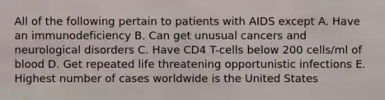 All of the following pertain to patients with AIDS except A. Have an immunodeficiency B. Can get unusual cancers and neurological disorders C. Have CD4 T-cells below 200 cells/ml of blood D. Get repeated life threatening opportunistic infections E. Highest number of cases worldwide is the United States