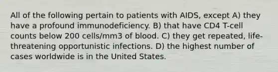 All of the following pertain to patients with AIDS, except A) they have a profound immunodeficiency. B) that have CD4 T-cell counts below 200 cells/mm3 of blood. C) they get repeated, life-threatening opportunistic infections. D) the highest number of cases worldwide is in the United States.