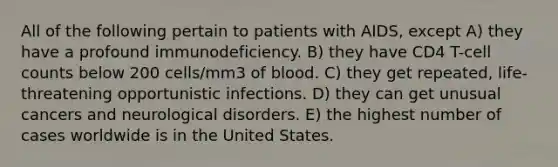 All of the following pertain to patients with AIDS, except A) they have a profound immunodeficiency. B) they have CD4 T-cell counts below 200 cells/mm3 of blood. C) they get repeated, life-threatening opportunistic infections. D) they can get unusual cancers and neurological disorders. E) the highest number of cases worldwide is in the United States.