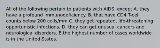 All of the following pertain to patients with AIDS, except A. they have a profound immunodeficiency. B. that have CD4 T-cell counts below 200 cells/mm C. they get repeated, life-threatening opportunistic infections. D. they can get unusual cancers and neurological disorders. E.the highest number of cases worldwide is in the United States.