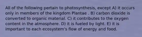 All of the following pertain to photosynthesis, except A) it occurs only in members of the kingdom Plantae . B) carbon dioxide is converted to organic material. C) it contributes to the oxygen content in the atmosphere. D) it is fueled by light. E) it is important to each ecosystem's flow of energy and food.