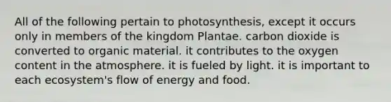 All of the following pertain to photosynthesis, except it occurs only in members of the kingdom Plantae. carbon dioxide is converted to organic material. it contributes to the oxygen content in the atmosphere. it is fueled by light. it is important to each ecosystem's flow of energy and food.