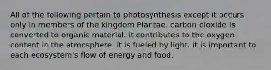 All of the following pertain to photosynthesis except it occurs only in members of the kingdom Plantae. carbon dioxide is converted to organic material. it contributes to the oxygen content in the atmosphere. it is fueled by light. it is important to each ecosystem's flow of energy and food.