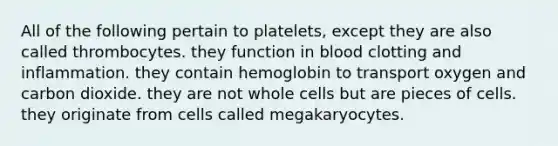 All of the following pertain to platelets, except they are also called thrombocytes. they function in blood clotting and inflammation. they contain hemoglobin to transport oxygen and carbon dioxide. they are not whole cells but are pieces of cells. they originate from cells called megakaryocytes.