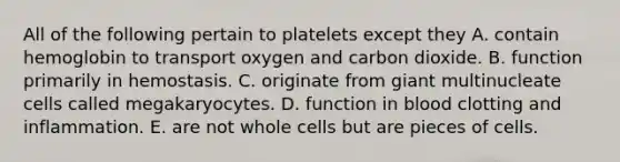 All of the following pertain to platelets except they A. contain hemoglobin to transport oxygen and carbon dioxide. B. function primarily in hemostasis. C. originate from giant multinucleate cells called megakaryocytes. D. function in blood clotting and inflammation. E. are not whole cells but are pieces of cells.