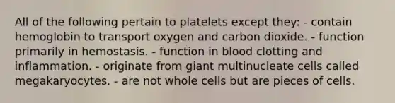 All of the following pertain to platelets except they: - contain hemoglobin to transport oxygen and carbon dioxide. - function primarily in hemostasis. - function in blood clotting and inflammation. - originate from giant multinucleate cells called megakaryocytes. - are not whole cells but are pieces of cells.