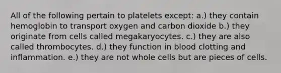 All of the following pertain to platelets except: a.) they contain hemoglobin to transport oxygen and carbon dioxide b.) they originate from cells called megakaryocytes. c.) they are also called thrombocytes. d.) they function in blood clotting and inflammation. e.) they are not whole cells but are pieces of cells.