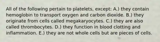 All of the following pertain to platelets, except: A.) they contain hemoglobin to transport oxygen and carbon dioxide. B.) they originate from cells called megakaryocytes. C.) they are also called thrombocytes. D.) they function in blood clotting and inflammation. E.) they are not whole cells but are pieces of cells.