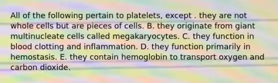 All of the following pertain to platelets, except . they are not whole cells but are pieces of cells. B. they originate from giant multinucleate cells called megakaryocytes. C. they function in blood clotting and inflammation. D. they function primarily in hemostasis. E. they contain hemoglobin to transport oxygen and carbon dioxide.