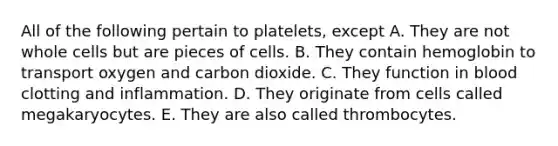 All of the following pertain to platelets, except A. They are not whole cells but are pieces of cells. B. They contain hemoglobin to transport oxygen and carbon dioxide. C. They function in blood clotting and inflammation. D. They originate from cells called megakaryocytes. E. They are also called thrombocytes.