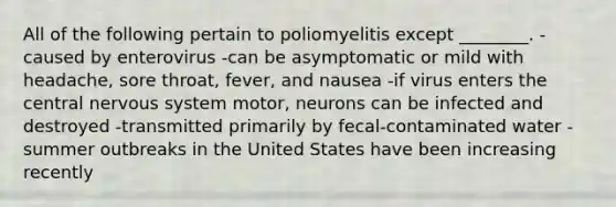 All of the following pertain to poliomyelitis except ________. -caused by enterovirus -can be asymptomatic or mild with headache, sore throat, fever, and nausea -if virus enters the central nervous system motor, neurons can be infected and destroyed -transmitted primarily by fecal-contaminated water -summer outbreaks in the United States have been increasing recently