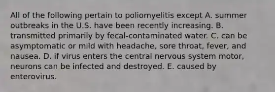 All of the following pertain to poliomyelitis except A. summer outbreaks in the U.S. have been recently increasing. B. transmitted primarily by fecal-contaminated water. C. can be asymptomatic or mild with headache, sore throat, fever, and nausea. D. if virus enters the central nervous system motor, neurons can be infected and destroyed. E. caused by enterovirus.