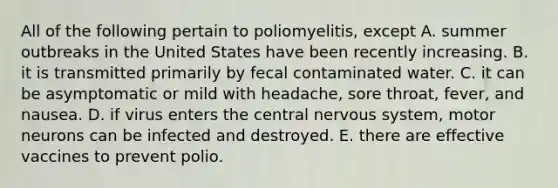 All of the following pertain to poliomyelitis, except A. summer outbreaks in the United States have been recently increasing. B. it is transmitted primarily by fecal contaminated water. C. it can be asymptomatic or mild with headache, sore throat, fever, and nausea. D. if virus enters the central nervous system, motor neurons can be infected and destroyed. E. there are effective vaccines to prevent polio.