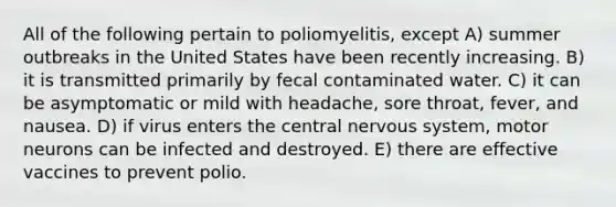 All of the following pertain to poliomyelitis, except A) summer outbreaks in the United States have been recently increasing. B) it is transmitted primarily by fecal contaminated water. C) it can be asymptomatic or mild with headache, sore throat, fever, and nausea. D) if virus enters the central nervous system, motor neurons can be infected and destroyed. E) there are effective vaccines to prevent polio.