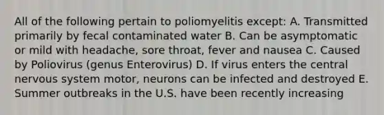 All of the following pertain to poliomyelitis except: A. Transmitted primarily by fecal contaminated water B. Can be asymptomatic or mild with headache, sore throat, fever and nausea C. Caused by Poliovirus (genus Enterovirus) D. If virus enters the central nervous system motor, neurons can be infected and destroyed E. Summer outbreaks in the U.S. have been recently increasing