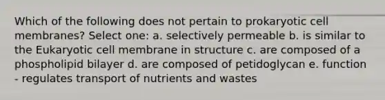 Which of the following does not pertain to prokaryotic cell membranes? Select one: a. selectively permeable b. is similar to the Eukaryotic cell membrane in structure c. are composed of a phospholipid bilayer d. are composed of petidoglycan e. function - regulates transport of nutrients and wastes