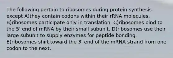 The following pertain to ribosomes during protein synthesis except A)they contain codons within their rRNA molecules. B)ribosomes participate only in translation. C)ribosomes bind to the 5' end of mRNA by their small subunit. D)ribosomes use their large subunit to supply enzymes for peptide bonding. E)ribosomes shift toward the 3' end of the mRNA strand from one codon to the next.