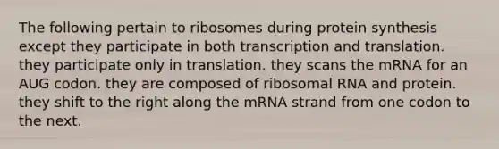 The following pertain to ribosomes during protein synthesis except they participate in both transcription and translation. they participate only in translation. they scans the mRNA for an AUG codon. they are composed of ribosomal RNA and protein. they shift to the right along the mRNA strand from one codon to the next.