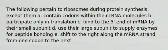 The following pertain to ribosomes during protein synthesis, except them a. contain codons within their rRNA molecules b. participate only in translation c. bind to the 5' end of mRNA by their small subunit d. use their large subunit to supply enzymes for peptide bonding e. shift to the right along the mRNA strand from one codon to the next