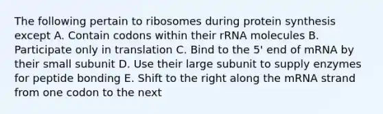 The following pertain to ribosomes during <a href='https://www.questionai.com/knowledge/kVyphSdCnD-protein-synthesis' class='anchor-knowledge'>protein synthesis</a> except A. Contain codons within their rRNA molecules B. Participate only in translation C. Bind to the 5' end of mRNA by their small subunit D. Use their large subunit to supply enzymes for peptide bonding E. Shift to the right along the mRNA strand from one codon to the next