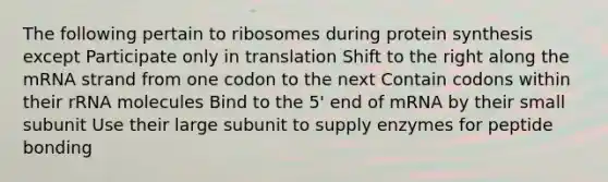 The following pertain to ribosomes during protein synthesis except Participate only in translation Shift to the right along the mRNA strand from one codon to the next Contain codons within their rRNA molecules Bind to the 5' end of mRNA by their small subunit Use their large subunit to supply enzymes for peptide bonding