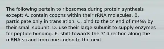 The following pertain to ribosomes during protein synthesis except: A. contain codons within their rRNA molecules. B. participate only in translation. C. bind to the 5' end of mRNA by their small subunit. D. use their large subunit to supply enzymes for peptide bonding. E. shift towards the 3' direction along the mRNA strand from one codon to the next.