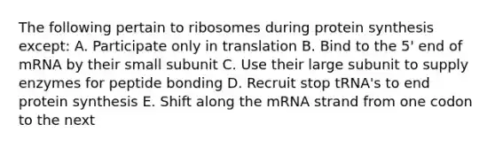 The following pertain to ribosomes during protein synthesis except: A. Participate only in translation B. Bind to the 5' end of mRNA by their small subunit C. Use their large subunit to supply enzymes for peptide bonding D. Recruit stop tRNA's to end protein synthesis E. Shift along the mRNA strand from one codon to the next