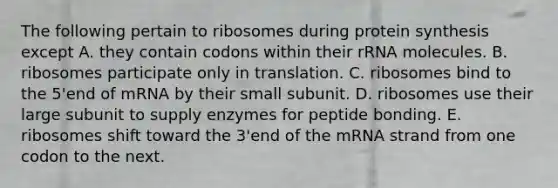 The following pertain to ribosomes during protein synthesis except A. they contain codons within their rRNA molecules. B. ribosomes participate only in translation. C. ribosomes bind to the 5'end of mRNA by their small subunit. D. ribosomes use their large subunit to supply enzymes for peptide bonding. E. ribosomes shift toward the 3'end of the mRNA strand from one codon to the next.