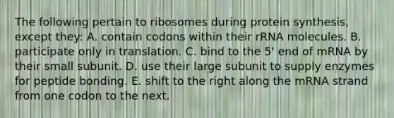 The following pertain to ribosomes during protein synthesis, except they: A. contain codons within their rRNA molecules. B. participate only in translation. C. bind to the 5' end of mRNA by their small subunit. D. use their large subunit to supply enzymes for peptide bonding. E. shift to the right along the mRNA strand from one codon to the next.