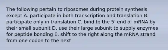 The following pertain to ribosomes during protein synthesis except A. participate in both <a href='https://www.questionai.com/knowledge/kWsjwWywkN-transcription-and-translation' class='anchor-knowledge'>transcription and translation</a> B. participate only in translation C. bind to the 5' end of mRNA by their small subunit D. use their large subunit to supply enzymes for peptide bonding E. shift to the right along the mRNA strand from one codon to the next