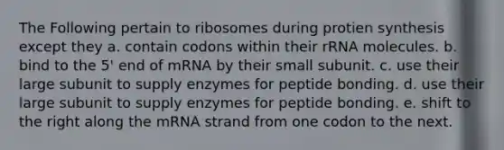 The Following pertain to ribosomes during protien synthesis except they a. contain codons within their rRNA molecules. b. bind to the 5' end of mRNA by their small subunit. c. use their large subunit to supply enzymes for peptide bonding. d. use their large subunit to supply enzymes for peptide bonding. e. shift to the right along the mRNA strand from one codon to the next.