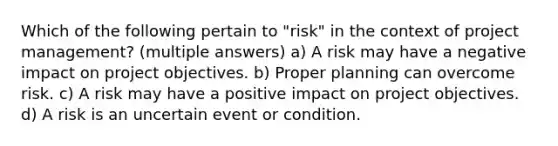 Which of the following pertain to "risk" in the context of project management? (multiple answers) a) A risk may have a negative impact on project objectives. b) Proper planning can overcome risk. c) A risk may have a positive impact on project objectives. d) A risk is an uncertain event or condition.