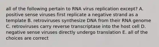 all of the following pertain to RNA virus replication except? A. positive sense viruses first replicate a negative strand as a template B. retroviruses synthesize DNA from their RNA genome C. retroviruses carry reverse transcriptase into the host cell D. negative sense viruses directly undergo translation E. all of the choices are correct