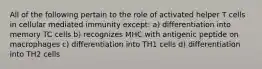 All of the following pertain to the role of activated helper T cells in cellular mediated immunity except: a) differentiation into memory TC cells b) recognizes MHC with antigenic peptide on macrophages c) differentiation into TH1 cells d) differentiation into TH2 cells