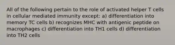 All of the following pertain to the role of activated helper T cells in cellular mediated immunity except: a) differentiation into memory TC cells b) recognizes MHC with antigenic peptide on macrophages c) differentiation into TH1 cells d) differentiation into TH2 cells