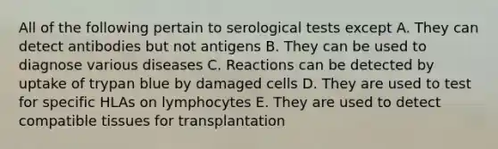 All of the following pertain to serological tests except A. They can detect antibodies but not antigens B. They can be used to diagnose various diseases C. Reactions can be detected by uptake of trypan blue by damaged cells D. They are used to test for specific HLAs on lymphocytes E. They are used to detect compatible tissues for transplantation