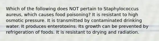 Which of the following does NOT pertain to Staphylococcus aureus, which causes food poisoning? It is resistant to high osmotic pressure. It is transmitted by contaminated drinking water. It produces enterotoxins. Its growth can be prevented by refrigeration of foods. It is resistant to drying and radiation.