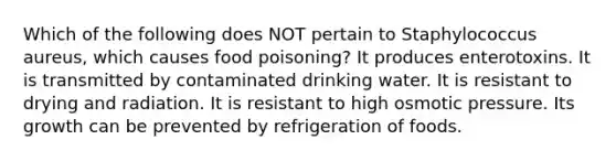 Which of the following does NOT pertain to Staphylococcus aureus, which causes food poisoning? It produces enterotoxins. It is transmitted by contaminated drinking water. It is resistant to drying and radiation. It is resistant to high osmotic pressure. Its growth can be prevented by refrigeration of foods.