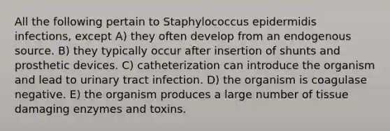 All the following pertain to Staphylococcus epidermidis infections, except A) they often develop from an endogenous source. B) they typically occur after insertion of shunts and prosthetic devices. C) catheterization can introduce the organism and lead to urinary tract infection. D) the organism is coagulase negative. E) the organism produces a large number of tissue damaging <a href='https://www.questionai.com/knowledge/kzamAl3eBz-enzymes-and-toxins' class='anchor-knowledge'>enzymes and toxins</a>.