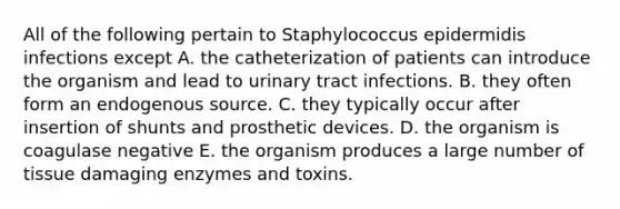 All of the following pertain to Staphylococcus epidermidis infections except A. the catheterization of patients can introduce the organism and lead to urinary tract infections. B. they often form an endogenous source. C. they typically occur after insertion of shunts and prosthetic devices. D. the organism is coagulase negative E. the organism produces a large number of tissue damaging enzymes and toxins.