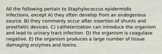 All the following pertain to Staphylococcus epidermidis infections, except A) they often develop from an endogenous source. B) they commonly occur after insertion of shunts and prosthetic devices. C) catheterization can introduce the organism and lead to urinary tract infection. D) the organism is coagulase negative. E) the organism produces a large number of tissue damaging enzymes and toxins.