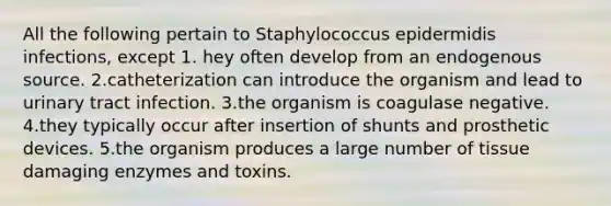 All the following pertain to Staphylococcus epidermidis infections, except 1. hey often develop from an endogenous source. 2.catheterization can introduce the organism and lead to urinary tract infection. 3.the organism is coagulase negative. 4.they typically occur after insertion of shunts and prosthetic devices. 5.the organism produces a large number of tissue damaging enzymes and toxins.