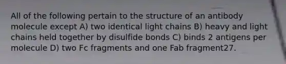 All of the following pertain to the structure of an antibody molecule except A) two identical light chains B) heavy and light chains held together by disulfide bonds C) binds 2 antigens per molecule D) two Fc fragments and one Fab fragment27.